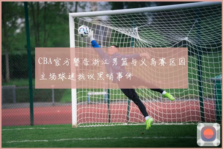 CBA官方警告浙江男篮与义乌赛区因主场球迷抗议黑哨事件