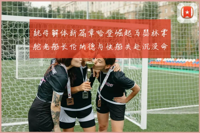 航母解体新篇章哈登崛起马瑟林掌舵老船长伦纳德与快船共赴沉没命运