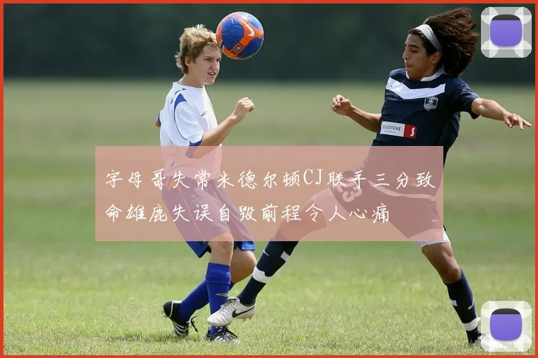 字母哥失常米德尔顿CJ联手三分致命雄鹿失误自毁前程令人心痛