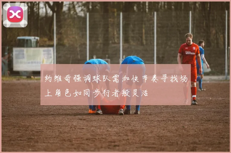 约维奇强调球队需加快节奏寻找场上角色如同步行者般灵活