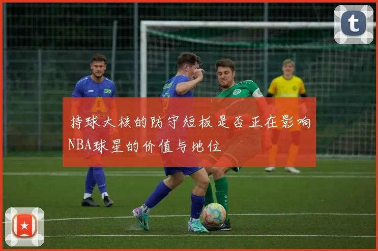 持球大核的防守短板是否正在影响NBA球星的价值与地位