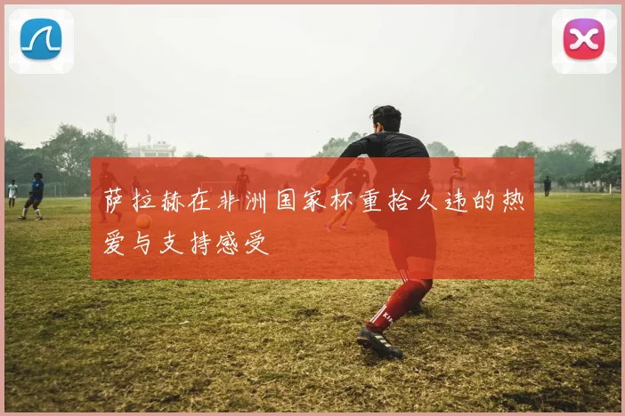 萨拉赫在非洲国家杯重拾久违的热爱与支持感受