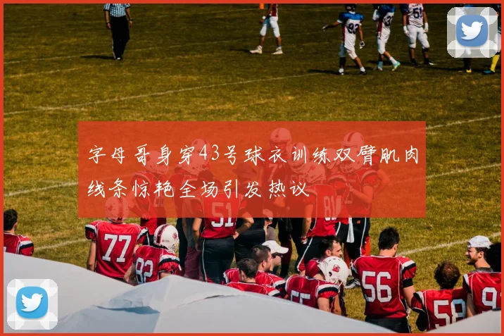 字母哥身穿43号球衣训练双臂肌肉线条惊艳全场引发热议