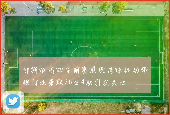郇斯楠高四季前赛展现持球机动锋线打法豪取26分4助引发关注