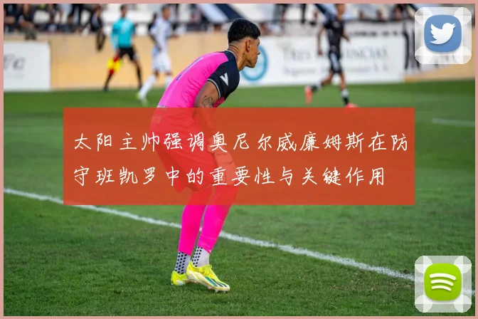 太阳主帅强调奥尼尔威廉姆斯在防守班凯罗中的重要性与关键作用