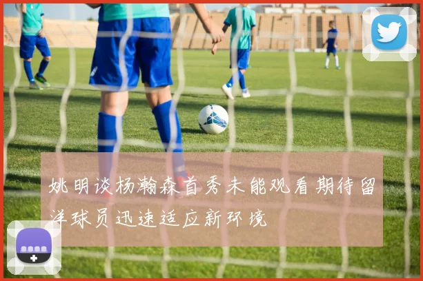 姚明谈杨瀚森首秀未能观看期待留洋球员迅速适应新环境