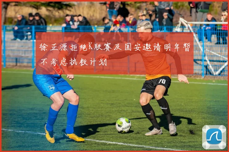 徐正源拒绝K联赛及国安邀请明年暂不考虑执教计划