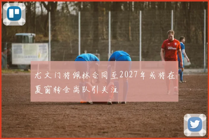 尤文门将佩林合同至2027年或将在夏窗转会离队引关注