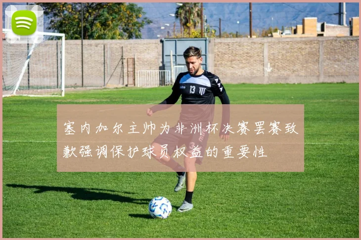 塞内加尔主帅为非洲杯决赛罢赛致歉强调保护球员权益的重要性