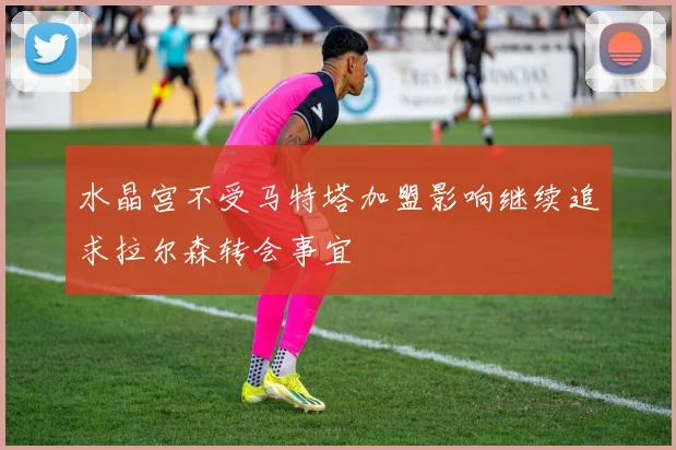 水晶宫不受马特塔加盟影响继续追求拉尔森转会事宜