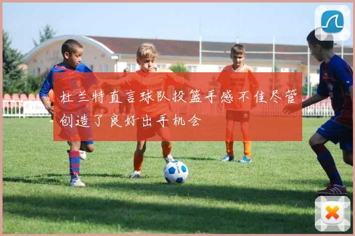 杜兰特直言球队投篮手感不佳尽管创造了良好出手机会