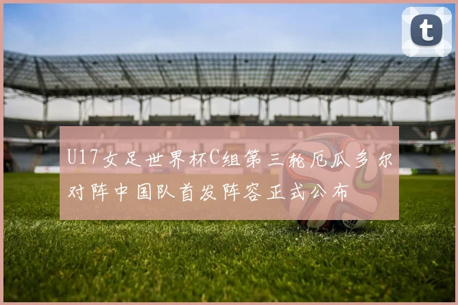 U17女足世界杯C组第三轮厄瓜多尔对阵中国队首发阵容正式公布