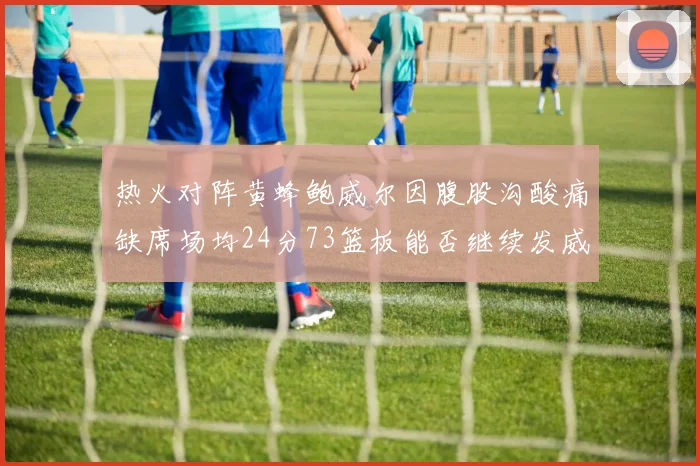 热火对阵黄蜂鲍威尔因腹股沟酸痛缺席场均24分73篮板能否继续发威