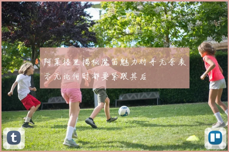 阿莱格里揭秘魔笛魅力对手无奈表示无论何时都要紧跟其后