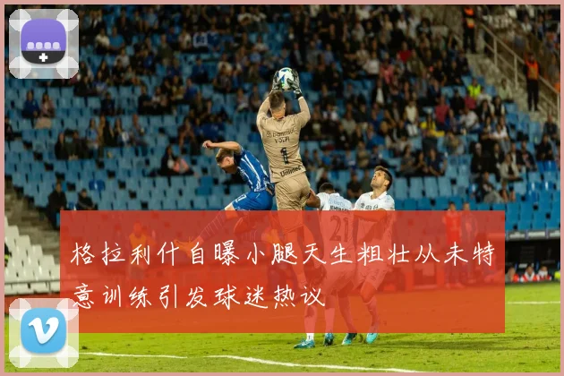 格拉利什自曝小腿天生粗壮从未特意训练引发球迷热议