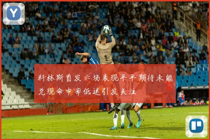 科林斯首发六场表现平平期待未能兑现命中率低迷引发关注