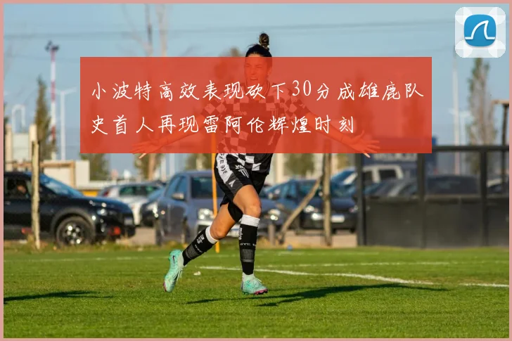 小波特高效表现砍下30分成雄鹿队史首人再现雷阿伦辉煌时刻