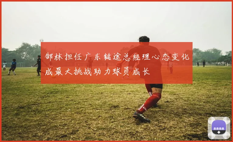 郜林担任广东铭途总经理心态变化成最大挑战助力球员成长