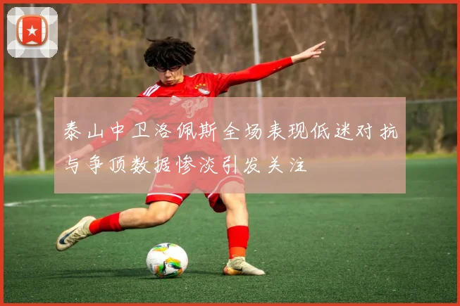 泰山中卫洛佩斯全场表现低迷对抗与争顶数据惨淡引发关注