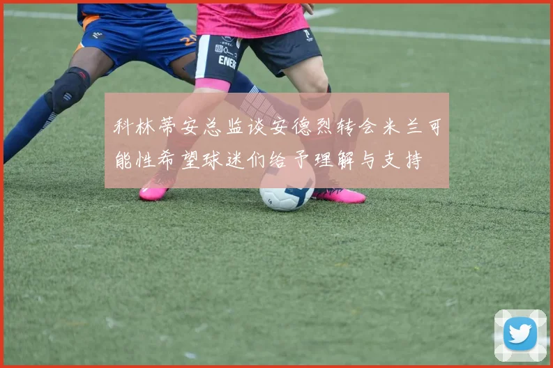 科林蒂安总监谈安德烈转会米兰可能性希望球迷们给予理解与支持