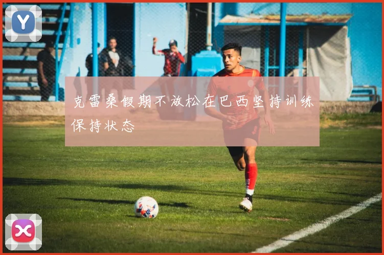 克雷桑假期不放松在巴西坚持训练保持状态
