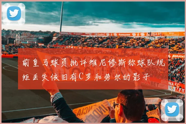 前皇马球员批评维尼修斯称球队规矩丢失依旧有C罗和劳尔的影子