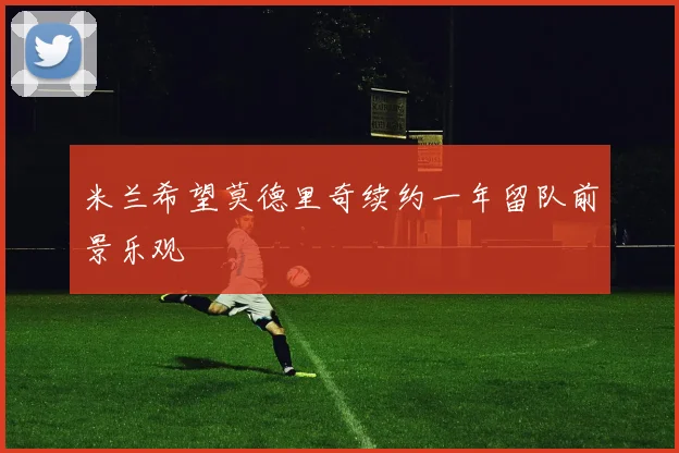 米兰希望莫德里奇续约一年留队前景乐观