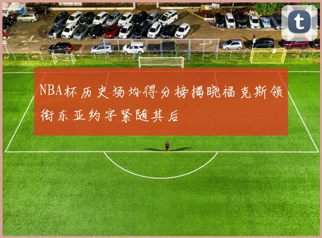 NBA杯历史场均得分榜揭晓福克斯领衔东亚约字紧随其后