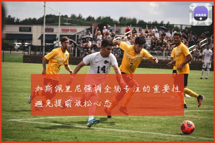 加斯佩里尼强调全场专注的重要性避免提前放松心态
