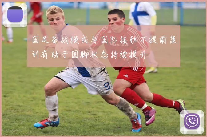 国足备战模式与国际接轨不提前集训有助于国脚状态持续提升