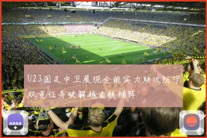 U23国足中卫展现全能实力助攻防守双重任务破解越南铁桶阵