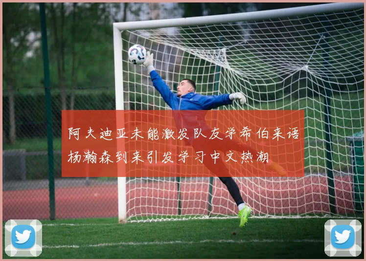 阿夫迪亚未能激发队友学希伯来语杨瀚森到来引发学习中文热潮
