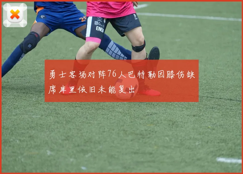 勇士客场对阵76人巴特勒因膝伤缺席库里依旧未能复出