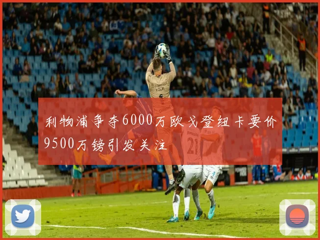 利物浦争夺6000万欧戈登纽卡要价9500万镑引发关注