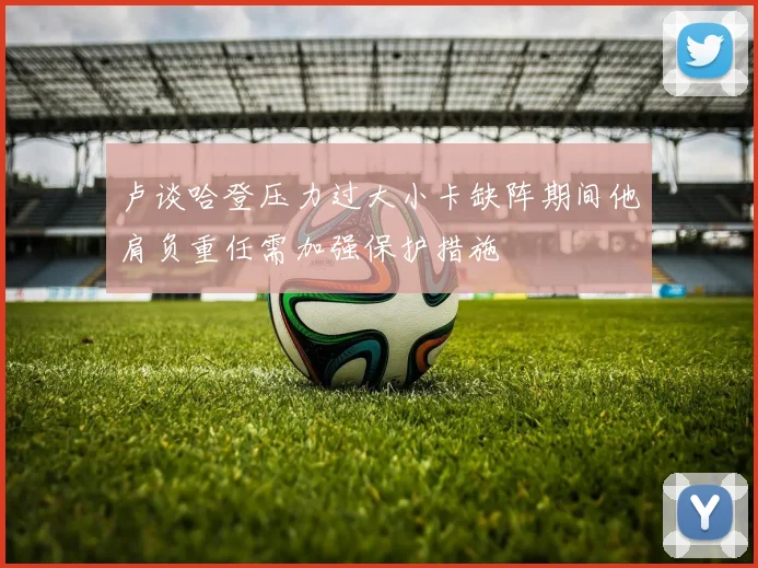 卢谈哈登压力过大小卡缺阵期间他肩负重任需加强保护措施