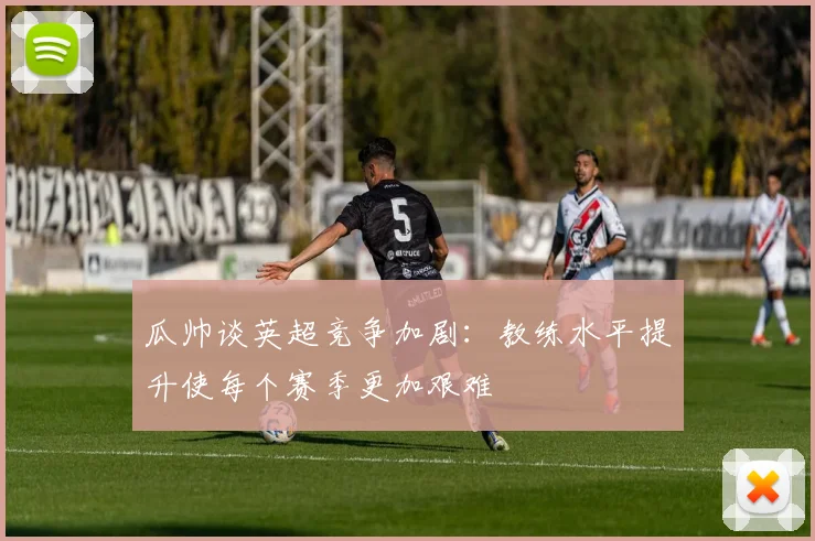 瓜帅谈英超竞争加剧：教练水平提升使每个赛季更加艰难